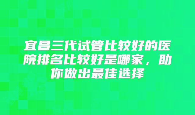 宜昌三代试管比较好的医院排名比较好是哪家,助你做出最佳选择