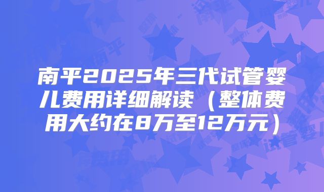 南平2025年三代试管婴儿费用详细解读（整体费用大约在8万至12万元）