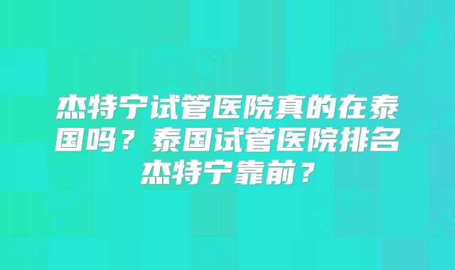 杰特宁试管医院真的在泰国吗？泰国试管医院排名杰特宁靠前？