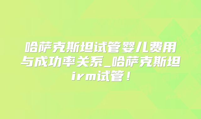 哈萨克斯坦试管婴儿费用与成功率关系_哈萨克斯坦irm试管！