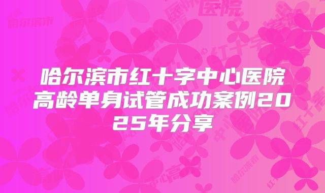 哈尔滨市红十字中心医院高龄单身试管成功案例2025年分享