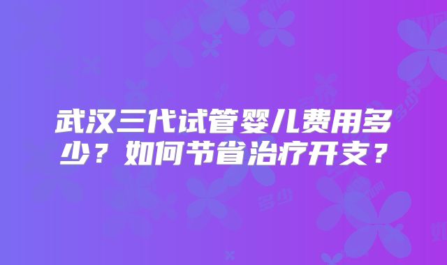 武汉三代试管婴儿费用多少？如何节省治疗开支？