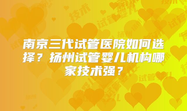 南京三代试管医院如何选择？扬州试管婴儿机构哪家技术强？