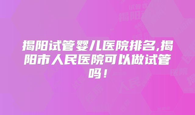 揭阳试管婴儿医院排名,揭阳市人民医院可以做试管吗！