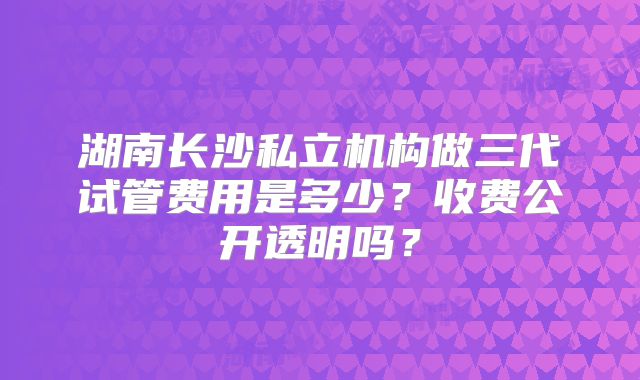 湖南长沙私立机构做三代试管费用是多少？收费公开透明吗？