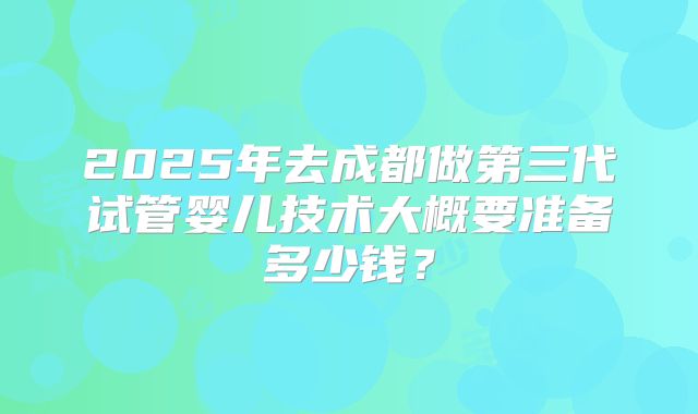 2025年去成都做第三代试管婴儿技术大概要准备多少钱？