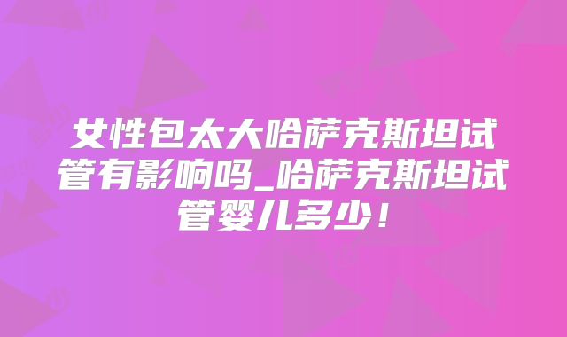 女性包太大哈萨克斯坦试管有影响吗_哈萨克斯坦试管婴儿多少！