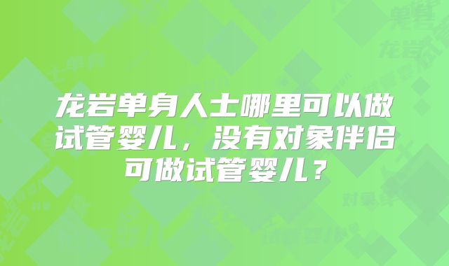 龙岩单身人士哪里可以做试管婴儿，没有对象伴侣可做试管婴儿？