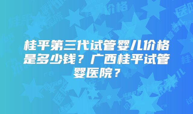 桂平第三代试管婴儿价格是多少钱？广西桂平试管婴医院？