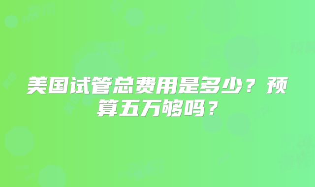 美国试管总费用是多少？预算五万够吗？