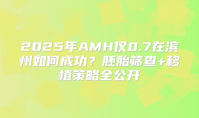 2025年AMH仅0.7在滨州如何成功?胚胎筛查+移植策略全公开