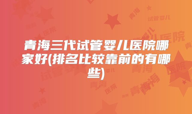 青海三代试管婴儿医院哪家好(排名比较靠前的有哪些)