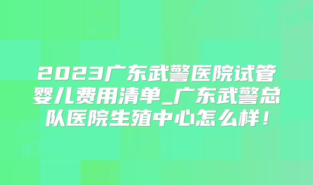 2023广东武警医院试管婴儿费用清单_广东武警总队医院生殖中心怎么样！