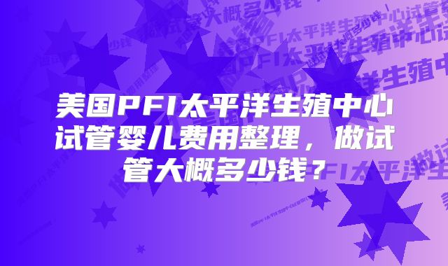 美国PFI太平洋生殖中心试管婴儿费用整理，做试管大概多少钱？