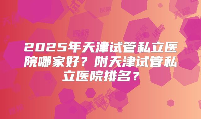 2025年天津试管私立医院哪家好？附天津试管私立医院排名？