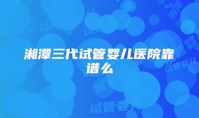 湘潭三代试管婴儿医院靠谱么