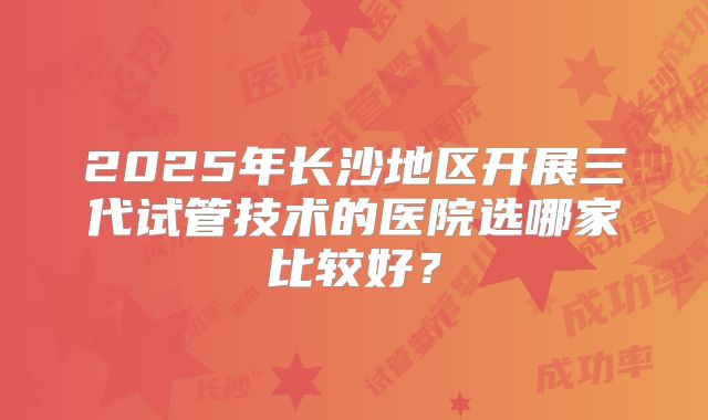 2025年长沙地区开展三代试管技术的医院选哪家比较好？