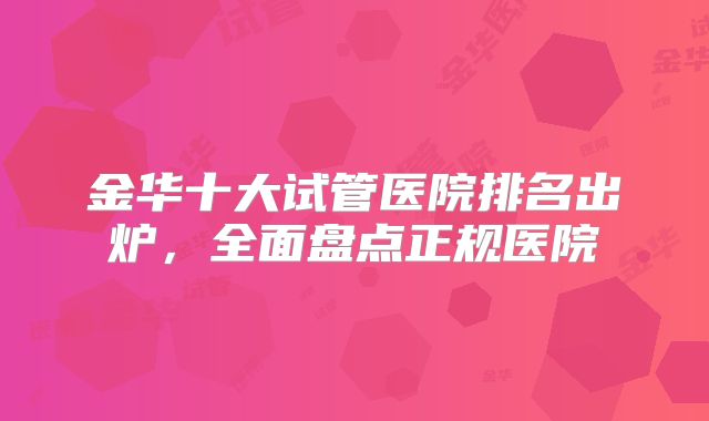 金华十大试管医院排名出炉，全面盘点正规医院