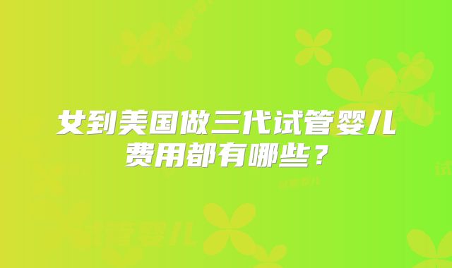 女到美国做三代试管婴儿费用都有哪些？