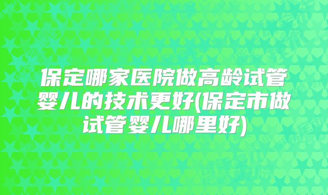 保定哪家医院做高龄试管婴儿的技术更好(保定市做试管婴儿哪里好)