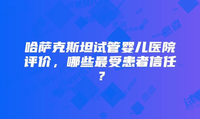 哈萨克斯坦试管婴儿医院评价，哪些最受患者信任？