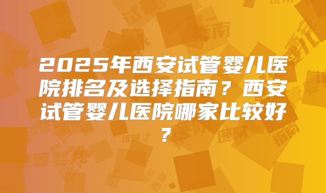 2025年西安试管婴儿医院排名及选择指南？西安试管婴儿医院哪家比较好？