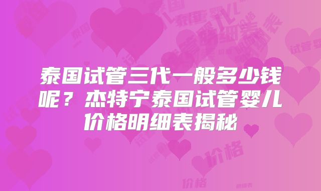 泰国试管三代一般多少钱呢？杰特宁泰国试管婴儿价格明细表揭秘