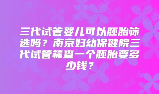 三代试管婴儿可以胚胎筛选吗？南京妇幼保健院三代试管筛查一个胚胎要多少钱？