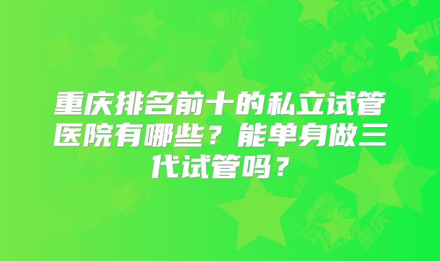 重庆排名前十的私立试管医院有哪些？能单身做三代试管吗？