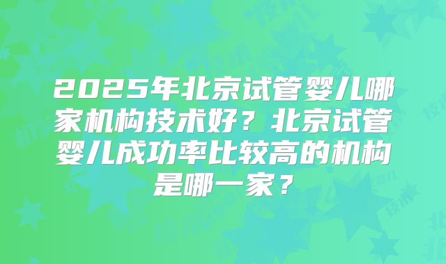 2025年北京试管婴儿哪家机构技术好？北京试管婴儿成功率比较高的机构是哪一家？