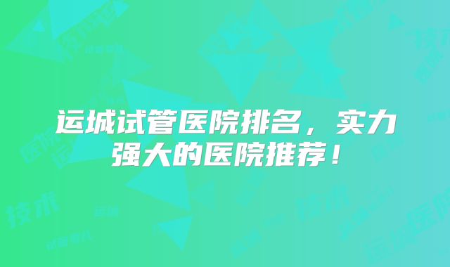运城试管医院排名，实力强大的医院推荐！