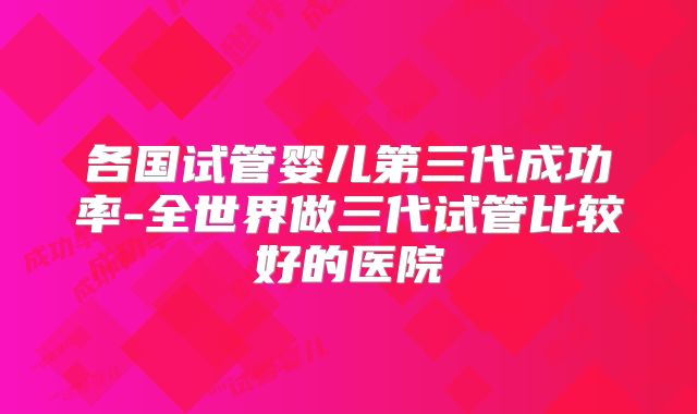 各国试管婴儿第三代成功率-全世界做三代试管比较好的医院