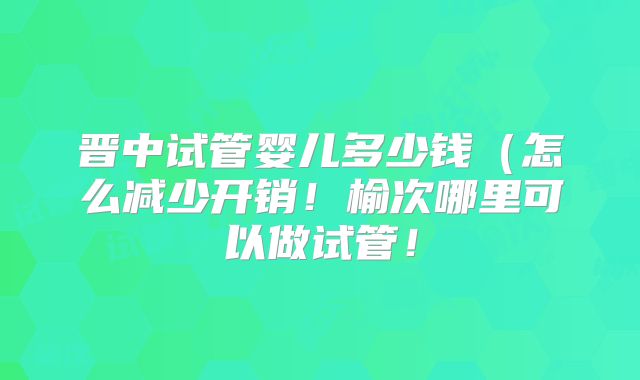 晋中试管婴儿多少钱(怎么减少开销!榆次哪里可以做试管!
