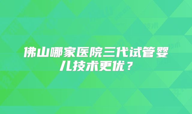 佛山哪家医院三代试管婴儿技术更优?