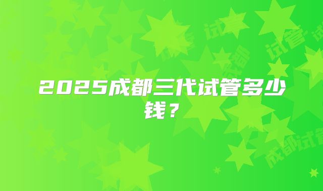 2025成都三代试管多少钱？