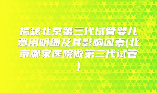 揭秘北京第三代试管婴儿费用明细及其影响因素(北京哪家医院做第三代试管)