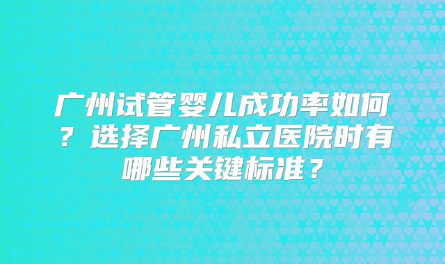 广州试管婴儿成功率如何？选择广州私立医院时有哪些关键标准？