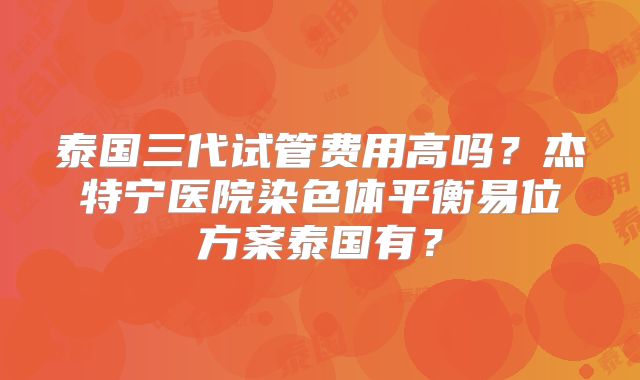 泰国三代试管费用高吗？杰特宁医院染色体平衡易位方案泰国有？