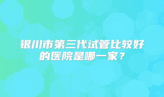 银川市第三代试管比较好的医院是哪一家？