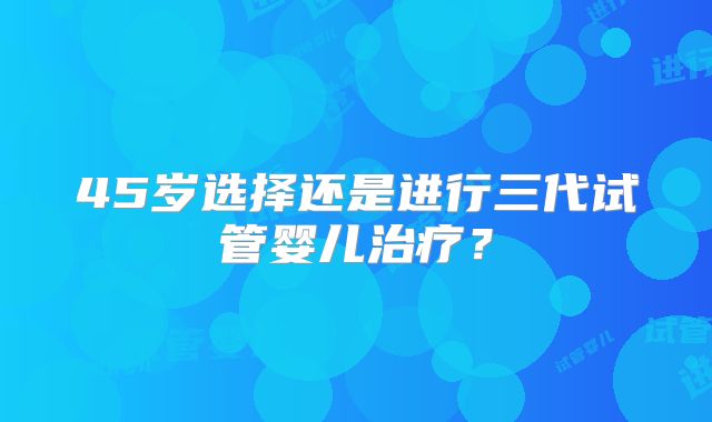 45岁选择还是进行三代试管婴儿治疗？