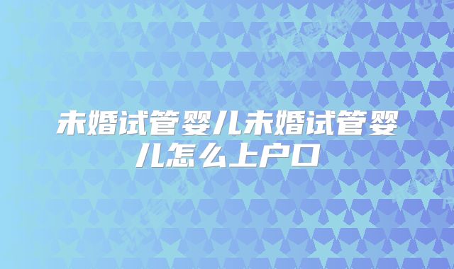 未婚试管婴儿未婚试管婴儿怎么上户口