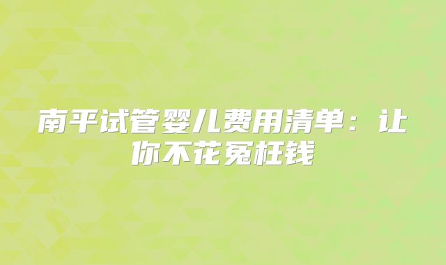 南平试管婴儿费用清单：让你不花冤枉钱
