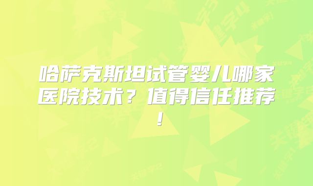 哈萨克斯坦试管婴儿哪家医院技术?值得信任推荐!
