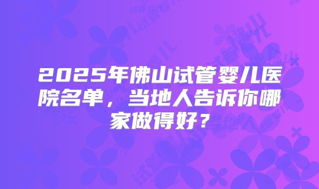 2025年佛山试管婴儿医院名单，当地人告诉你哪家做得好？