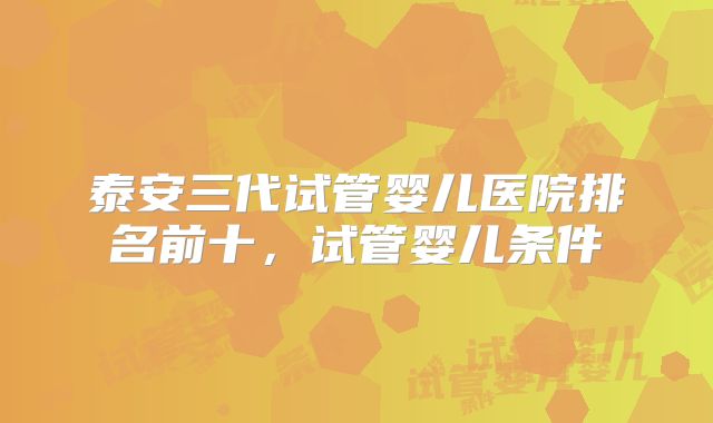 泰安三代试管婴儿医院排名前十，试管婴儿条件