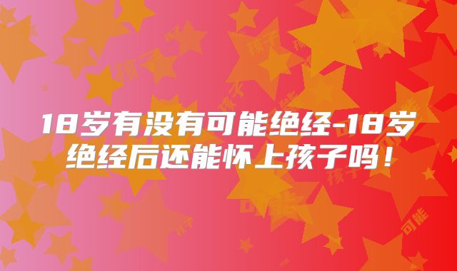 18岁有没有可能绝经-18岁绝经后还能怀上孩子吗！