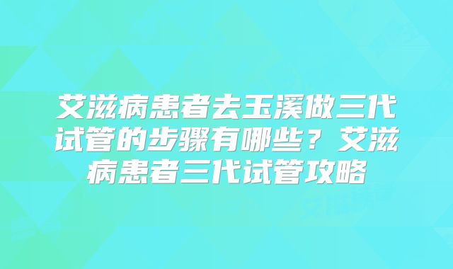 艾滋病患者去玉溪做三代试管的步骤有哪些？艾滋病患者三代试管攻略