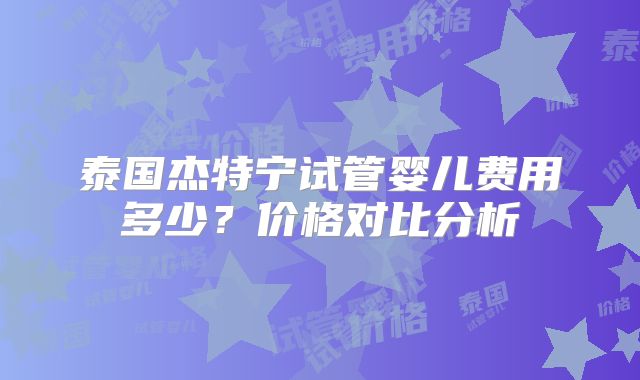 泰国杰特宁试管婴儿费用多少？价格对比分析