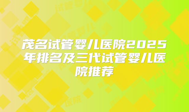 茂名试管婴儿医院2025年排名及三代试管婴儿医院推荐