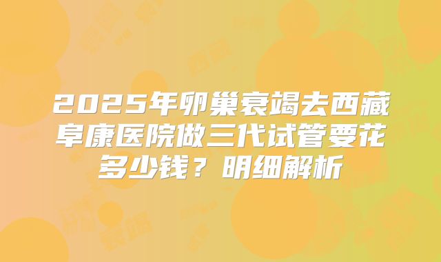 2025年卵巢衰竭去西藏阜康医院做三代试管要花多少钱？明细解析